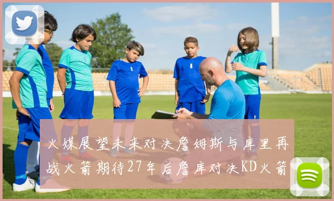 火媒展望未来对决詹姆斯与库里再战火箭期待27年后詹库对决KD火箭