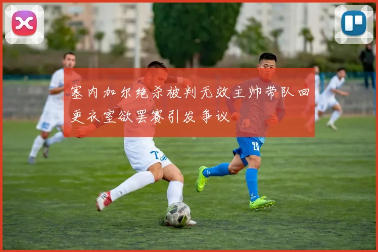 塞内加尔绝杀被判无效主帅带队回更衣室欲罢赛引发争议