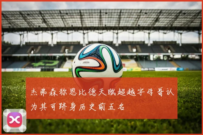杰弗森称恩比德天赋超越字母哥认为其可跻身历史前五名