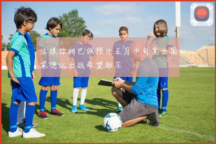 法媒称姆巴佩预计五月中旬复出国家德比出战希望渺茫