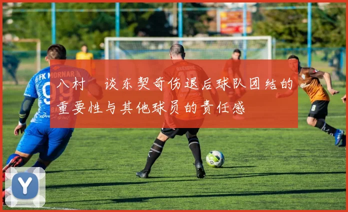 八村塁谈东契奇伤退后球队团结的重要性与其他球员的责任感
