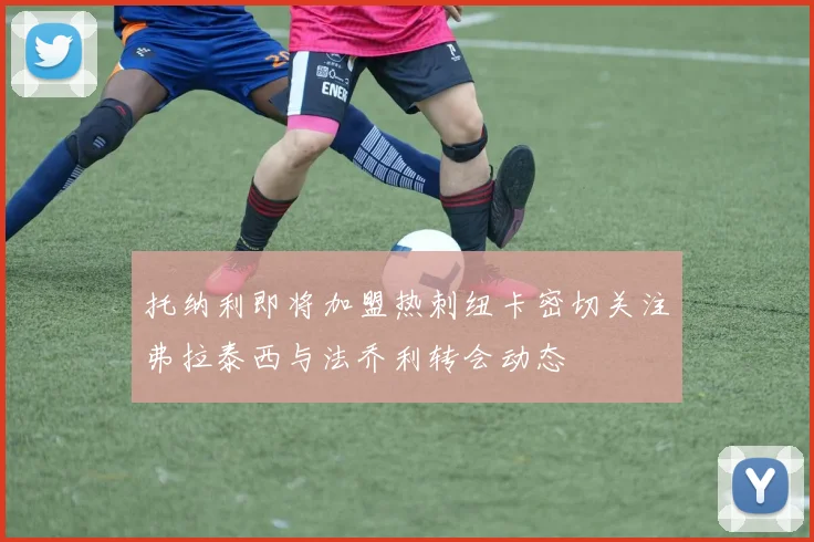 托纳利即将加盟热刺纽卡密切关注弗拉泰西与法乔利转会动态