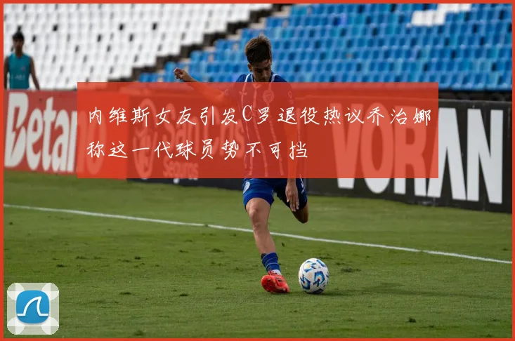 内维斯女友引发C罗退役热议乔治娜称这一代球员势不可挡