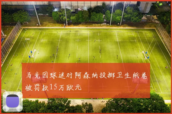 马竞因球迷对阿森纳投掷卫生纸卷被罚款15万欧元