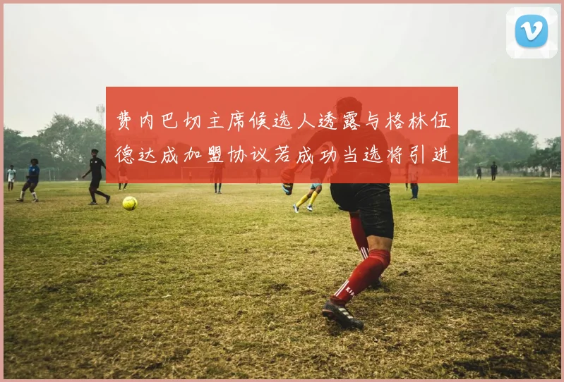 费内巴切主席候选人透露与格林伍德达成加盟协议若成功当选将引进他