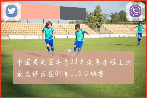 中国男足国字号22年未再夺冠上次荣光停留在04年U16亚锦赛