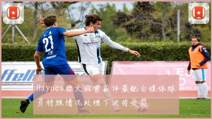 Haynes称文班曾获评最配合媒体球员特殊情况处理下次将受罚