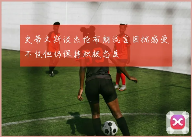 史蒂文斯谈杰伦布朗流言困扰感受不佳但仍保持积极态度