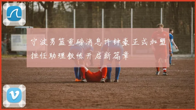 宁波男篮重磅消息许钟豪正式加盟担任助理教练开启新篇章