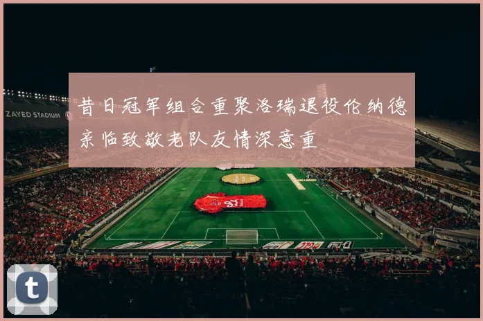 昔日冠军组合重聚洛瑞退役伦纳德亲临致敬老队友情深意重