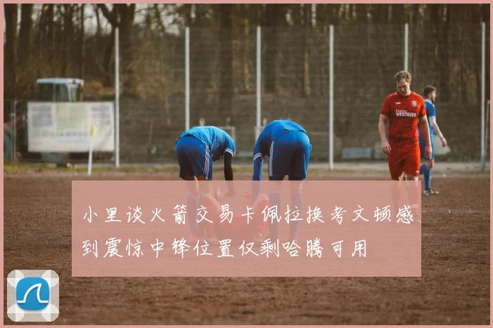 小里谈火箭交易卡佩拉换考文顿感到震惊中锋位置仅剩哈腾可用