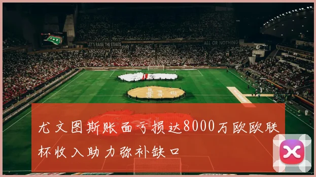 尤文图斯账面亏损达8000万欧欧联杯收入助力弥补缺口