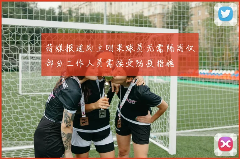 荷媒报道民主刚果球员无需隔离仅部分工作人员需接受防疫措施