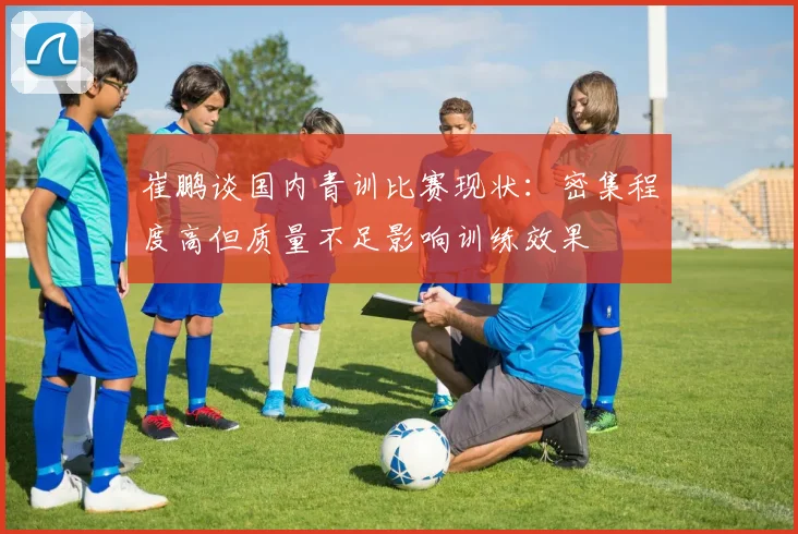 崔鹏谈国内青训比赛现状：密集程度高但质量不足影响训练效果