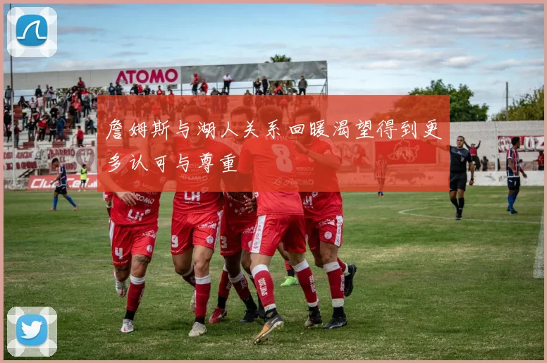 詹姆斯与湖人关系回暖渴望得到更多认可与尊重