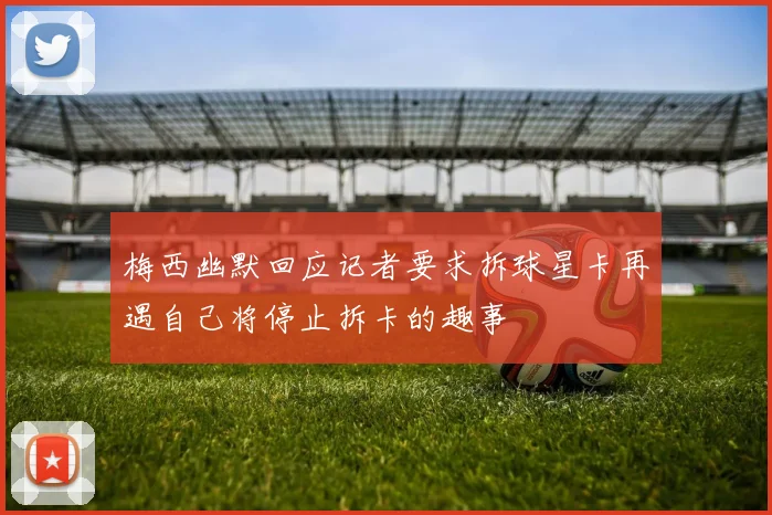 梅西幽默回应记者要求拆球星卡再遇自己将停止拆卡的趣事