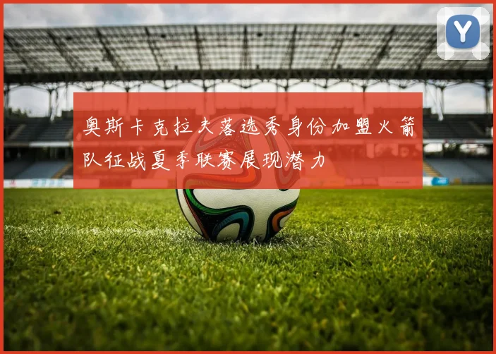 奥斯卡克拉夫落选秀身份加盟火箭队征战夏季联赛展现潜力
