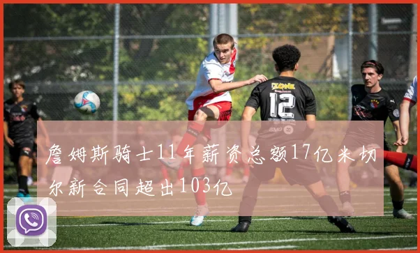 詹姆斯骑士11年薪资总额17亿米切尔新合同超出103亿