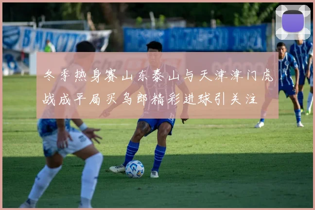 冬季热身赛山东泰山与天津津门虎战成平局买乌郎精彩进球引关注