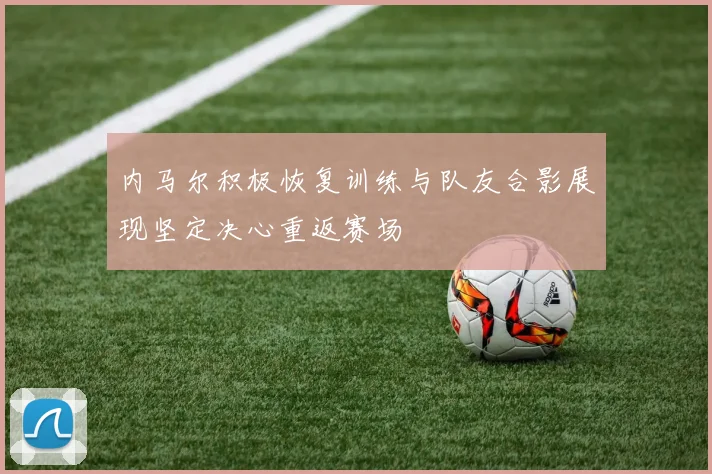 内马尔积极恢复训练与队友合影展现坚定决心重返赛场