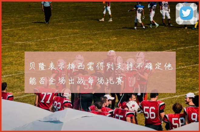贝隆表示梅西需得到支持不确定他能否全场出战每场比赛