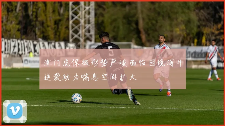津门虎保级形势严峻面临困境海牛逆袭助力喘息空间扩大