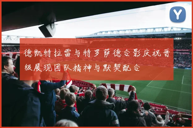 德凯特拉雷与特罗萨德合影庆祝晋级展现团队精神与默契配合