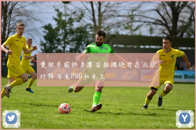 曼联季前热身赛安排揭晓将在北欧对阵马竞PSG和米兰