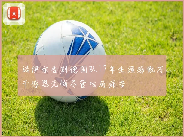 诺伊尔告别德国队17年生涯感慨万千感恩无悔尽管结局痛苦