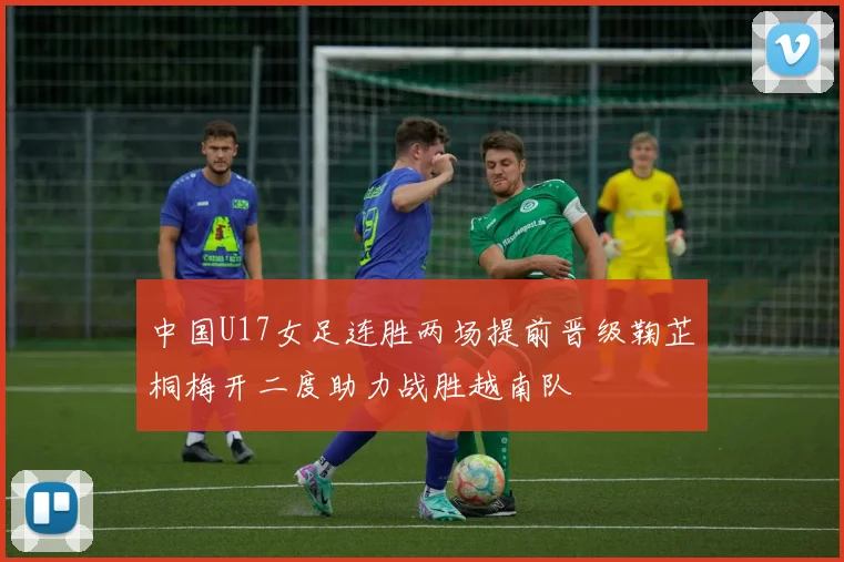 中国U17女足连胜两场提前晋级鞠芷桐梅开二度助力战胜越南队